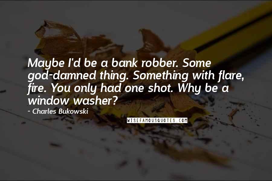 Charles Bukowski Quotes: Maybe I'd be a bank robber. Some god-damned thing. Something with flare, fire. You only had one shot. Why be a window washer?