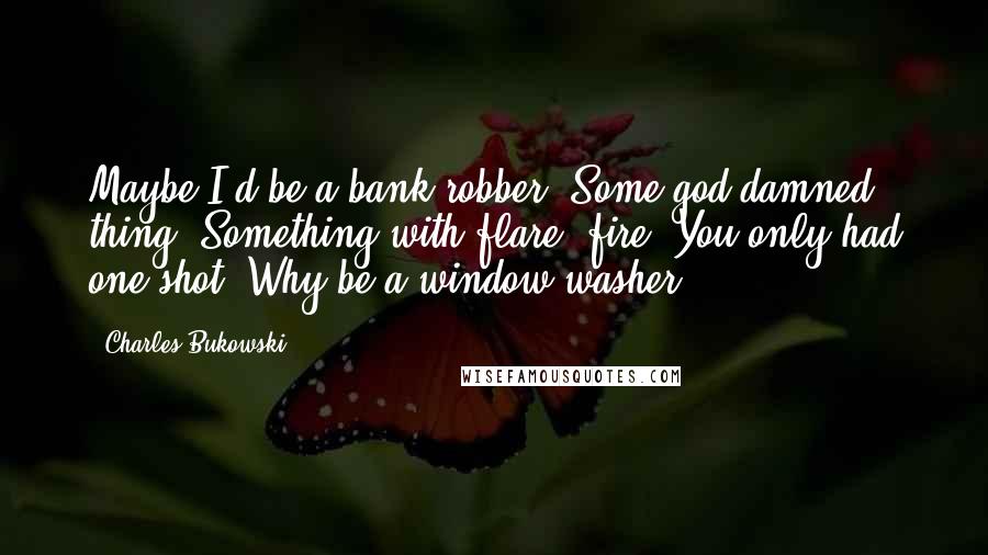 Charles Bukowski Quotes: Maybe I'd be a bank robber. Some god-damned thing. Something with flare, fire. You only had one shot. Why be a window washer?