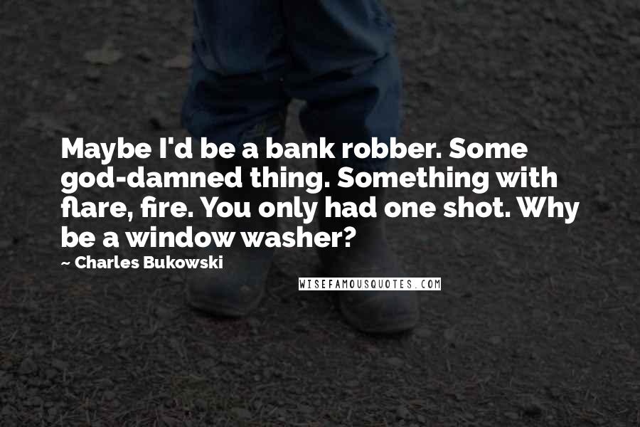 Charles Bukowski Quotes: Maybe I'd be a bank robber. Some god-damned thing. Something with flare, fire. You only had one shot. Why be a window washer?