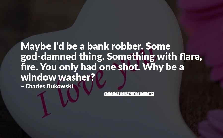 Charles Bukowski Quotes: Maybe I'd be a bank robber. Some god-damned thing. Something with flare, fire. You only had one shot. Why be a window washer?