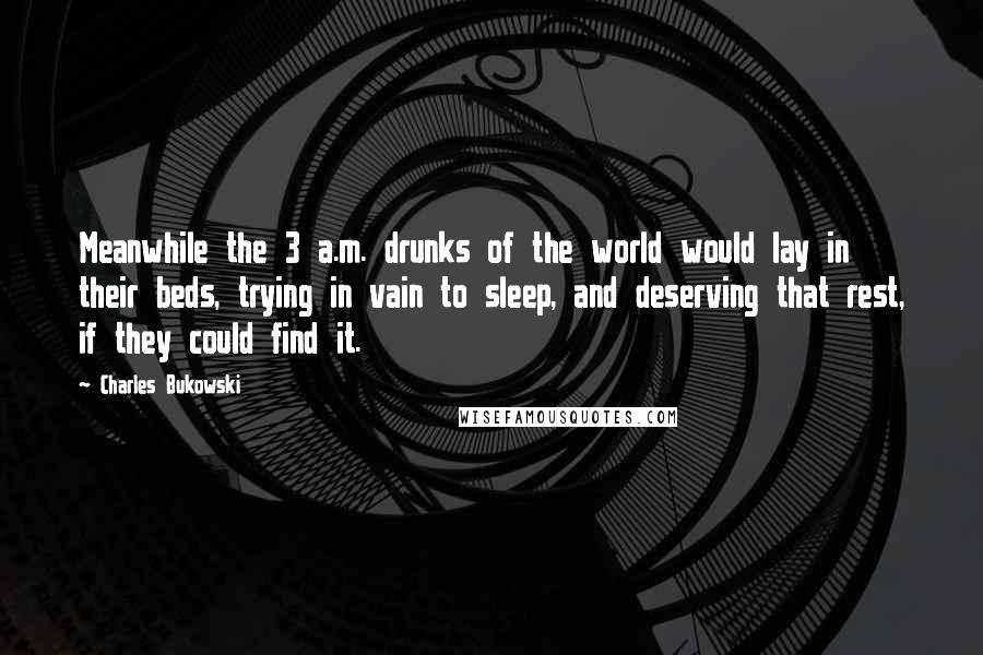 Charles Bukowski Quotes: Meanwhile the 3 a.m. drunks of the world would lay in their beds, trying in vain to sleep, and deserving that rest, if they could find it.