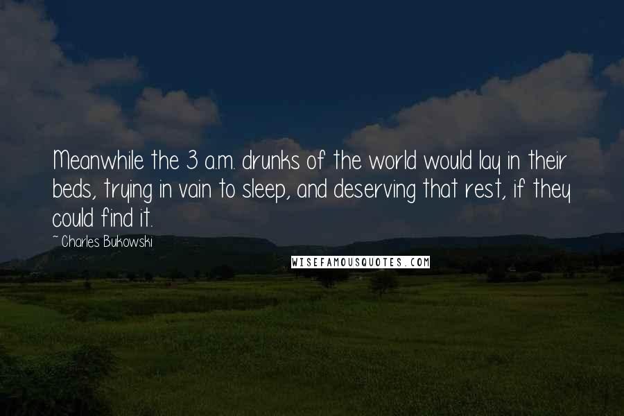 Charles Bukowski Quotes: Meanwhile the 3 a.m. drunks of the world would lay in their beds, trying in vain to sleep, and deserving that rest, if they could find it.