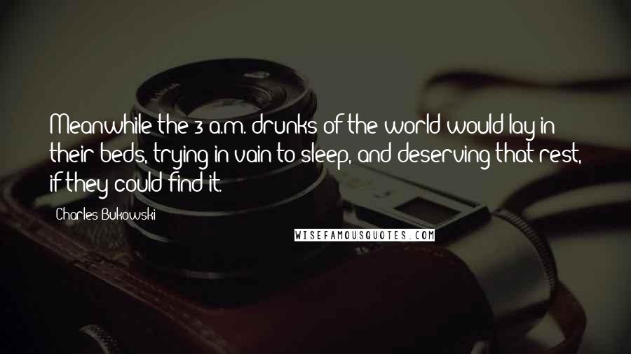 Charles Bukowski Quotes: Meanwhile the 3 a.m. drunks of the world would lay in their beds, trying in vain to sleep, and deserving that rest, if they could find it.