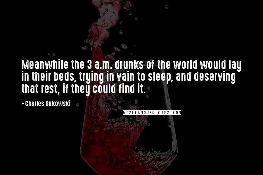 Charles Bukowski Quotes: Meanwhile the 3 a.m. drunks of the world would lay in their beds, trying in vain to sleep, and deserving that rest, if they could find it.