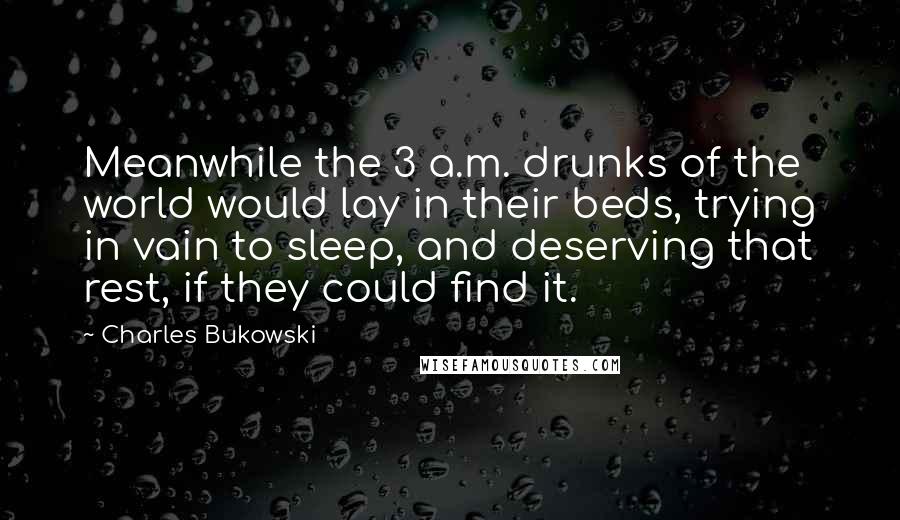 Charles Bukowski Quotes: Meanwhile the 3 a.m. drunks of the world would lay in their beds, trying in vain to sleep, and deserving that rest, if they could find it.