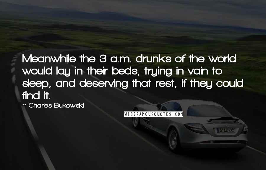 Charles Bukowski Quotes: Meanwhile the 3 a.m. drunks of the world would lay in their beds, trying in vain to sleep, and deserving that rest, if they could find it.