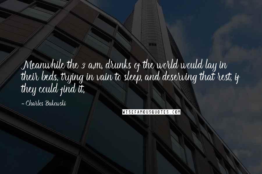 Charles Bukowski Quotes: Meanwhile the 3 a.m. drunks of the world would lay in their beds, trying in vain to sleep, and deserving that rest, if they could find it.