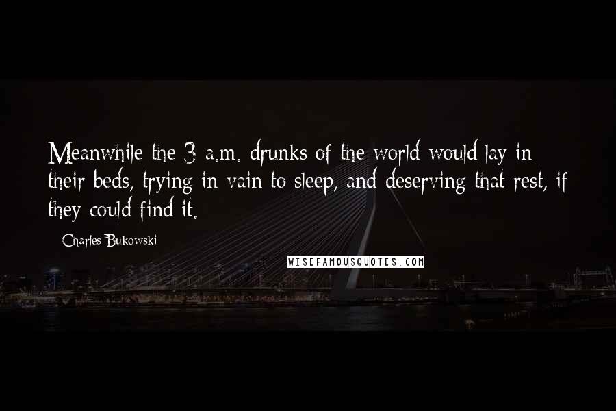 Charles Bukowski Quotes: Meanwhile the 3 a.m. drunks of the world would lay in their beds, trying in vain to sleep, and deserving that rest, if they could find it.