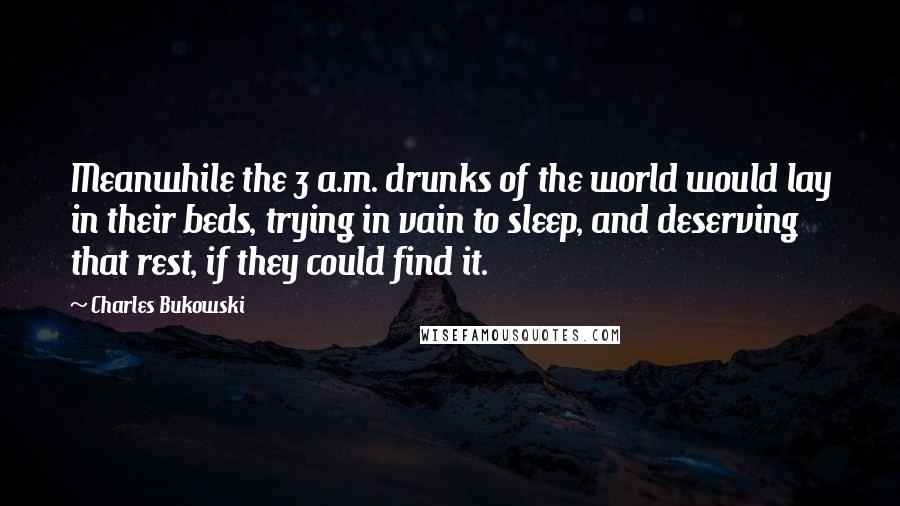 Charles Bukowski Quotes: Meanwhile the 3 a.m. drunks of the world would lay in their beds, trying in vain to sleep, and deserving that rest, if they could find it.