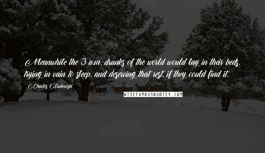 Charles Bukowski Quotes: Meanwhile the 3 a.m. drunks of the world would lay in their beds, trying in vain to sleep, and deserving that rest, if they could find it.