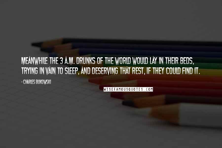 Charles Bukowski Quotes: Meanwhile the 3 a.m. drunks of the world would lay in their beds, trying in vain to sleep, and deserving that rest, if they could find it.