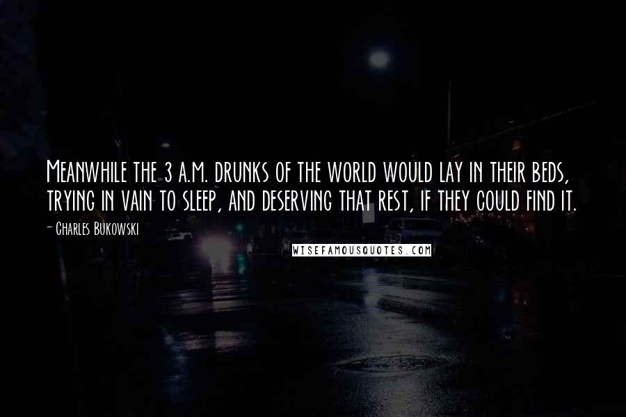 Charles Bukowski Quotes: Meanwhile the 3 a.m. drunks of the world would lay in their beds, trying in vain to sleep, and deserving that rest, if they could find it.