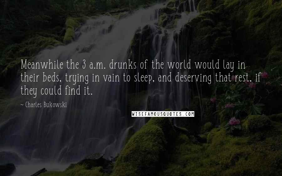 Charles Bukowski Quotes: Meanwhile the 3 a.m. drunks of the world would lay in their beds, trying in vain to sleep, and deserving that rest, if they could find it.