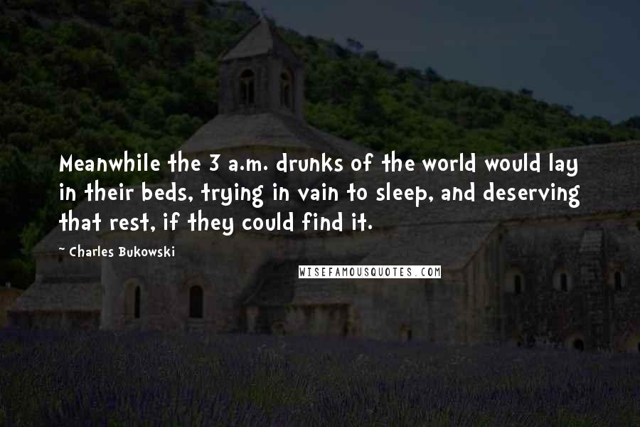 Charles Bukowski Quotes: Meanwhile the 3 a.m. drunks of the world would lay in their beds, trying in vain to sleep, and deserving that rest, if they could find it.