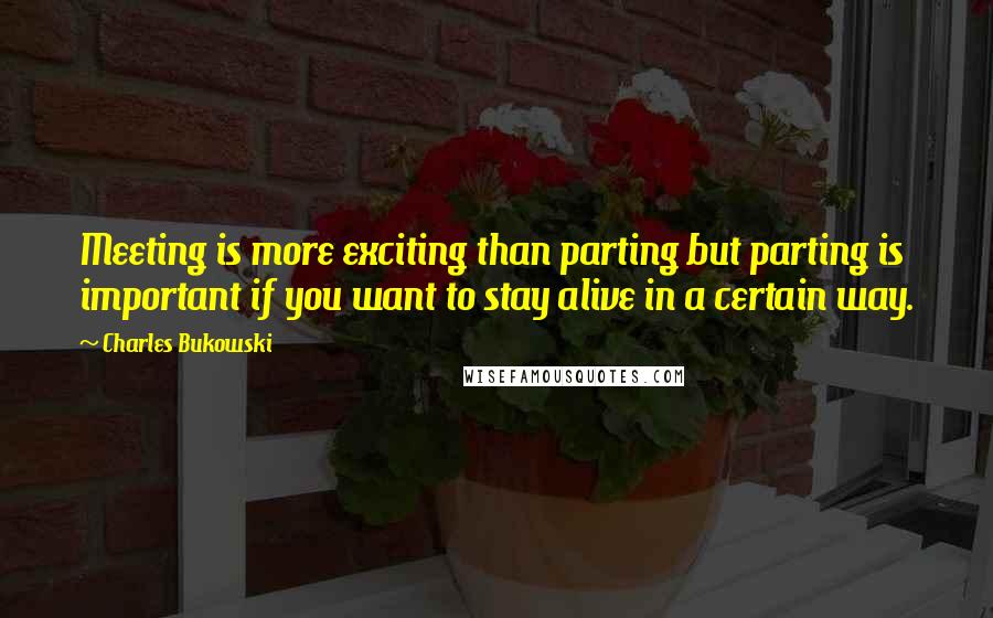 Charles Bukowski Quotes: Meeting is more exciting than parting but parting is important if you want to stay alive in a certain way.