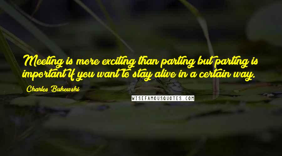 Charles Bukowski Quotes: Meeting is more exciting than parting but parting is important if you want to stay alive in a certain way.