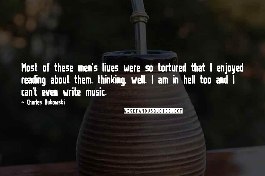 Charles Bukowski Quotes: Most of these men's lives were so tortured that I enjoyed reading about them, thinking, well, I am in hell too and I can't even write music.