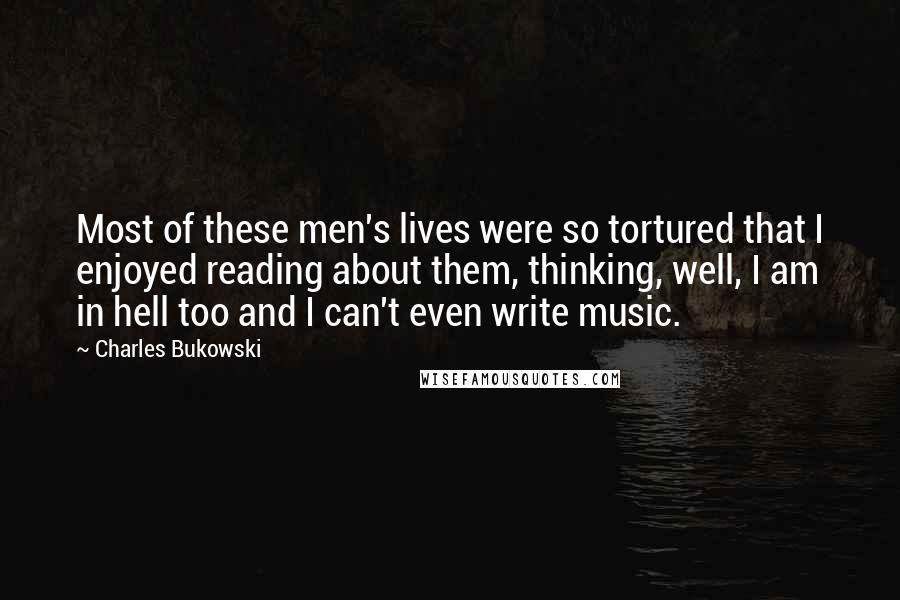 Charles Bukowski Quotes: Most of these men's lives were so tortured that I enjoyed reading about them, thinking, well, I am in hell too and I can't even write music.