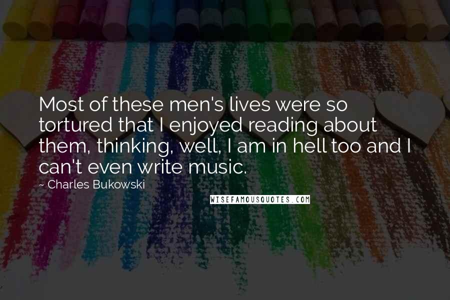 Charles Bukowski Quotes: Most of these men's lives were so tortured that I enjoyed reading about them, thinking, well, I am in hell too and I can't even write music.