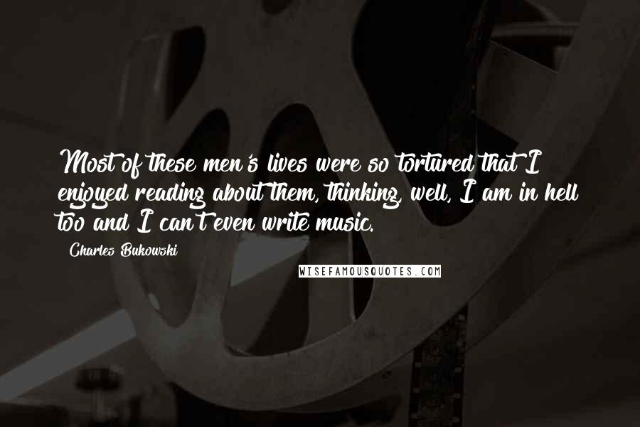 Charles Bukowski Quotes: Most of these men's lives were so tortured that I enjoyed reading about them, thinking, well, I am in hell too and I can't even write music.