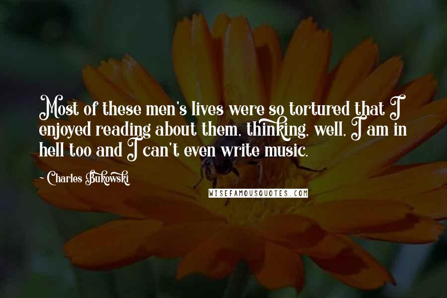 Charles Bukowski Quotes: Most of these men's lives were so tortured that I enjoyed reading about them, thinking, well, I am in hell too and I can't even write music.