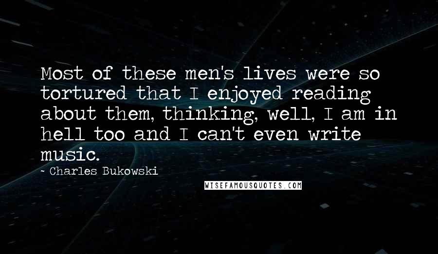Charles Bukowski Quotes: Most of these men's lives were so tortured that I enjoyed reading about them, thinking, well, I am in hell too and I can't even write music.