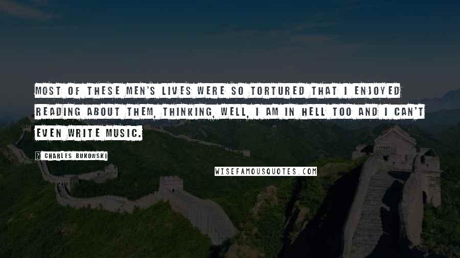 Charles Bukowski Quotes: Most of these men's lives were so tortured that I enjoyed reading about them, thinking, well, I am in hell too and I can't even write music.