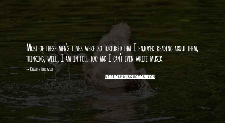 Charles Bukowski Quotes: Most of these men's lives were so tortured that I enjoyed reading about them, thinking, well, I am in hell too and I can't even write music.
