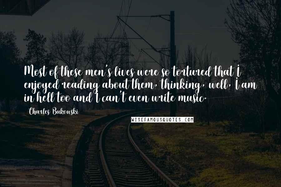 Charles Bukowski Quotes: Most of these men's lives were so tortured that I enjoyed reading about them, thinking, well, I am in hell too and I can't even write music.