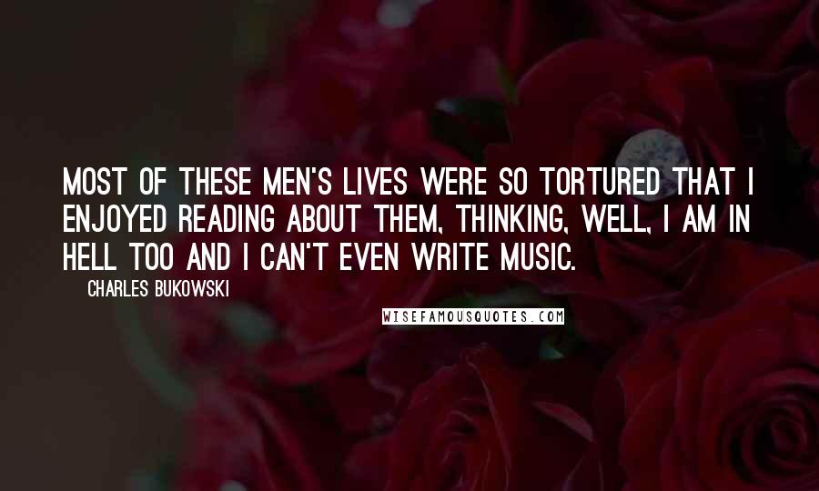 Charles Bukowski Quotes: Most of these men's lives were so tortured that I enjoyed reading about them, thinking, well, I am in hell too and I can't even write music.