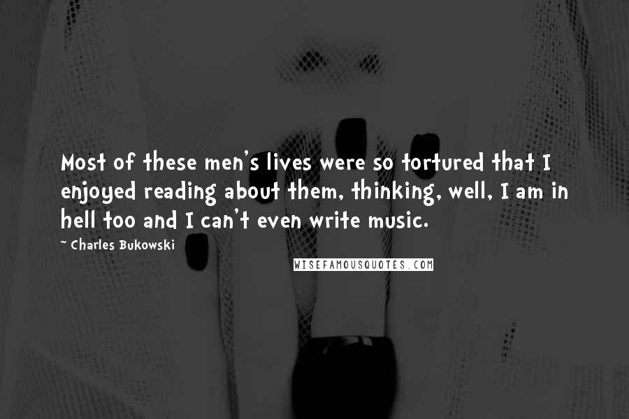 Charles Bukowski Quotes: Most of these men's lives were so tortured that I enjoyed reading about them, thinking, well, I am in hell too and I can't even write music.