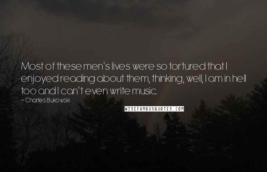 Charles Bukowski Quotes: Most of these men's lives were so tortured that I enjoyed reading about them, thinking, well, I am in hell too and I can't even write music.
