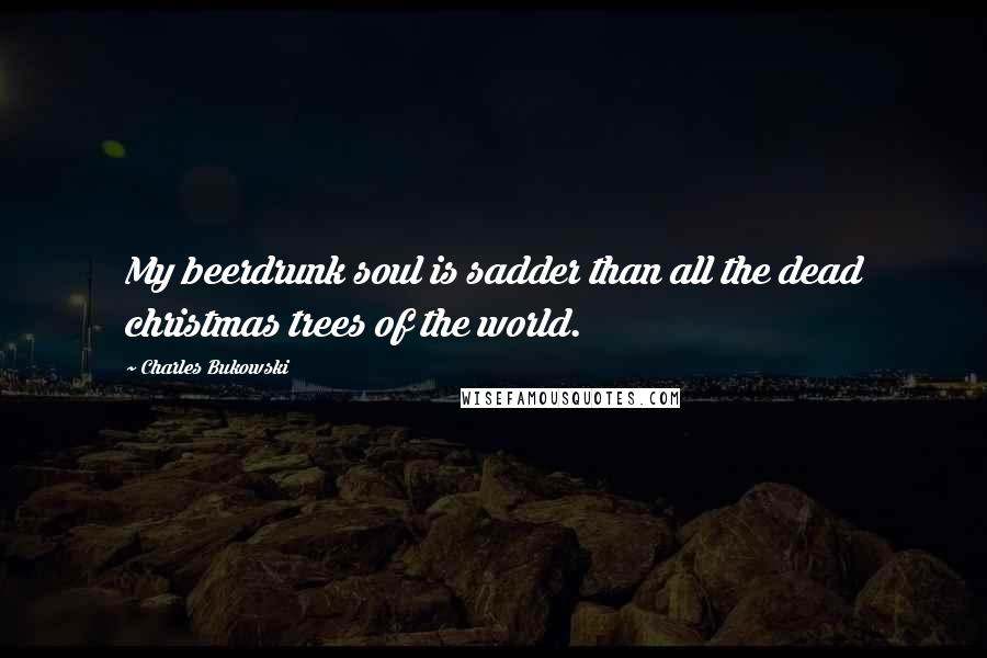 Charles Bukowski Quotes: My beerdrunk soul is sadder than all the dead christmas trees of the world.