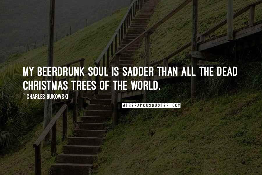 Charles Bukowski Quotes: My beerdrunk soul is sadder than all the dead christmas trees of the world.