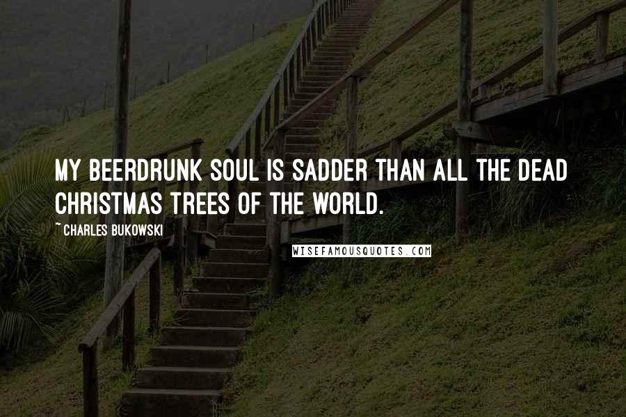 Charles Bukowski Quotes: My beerdrunk soul is sadder than all the dead christmas trees of the world.