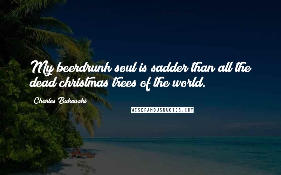 Charles Bukowski Quotes: My beerdrunk soul is sadder than all the dead christmas trees of the world.