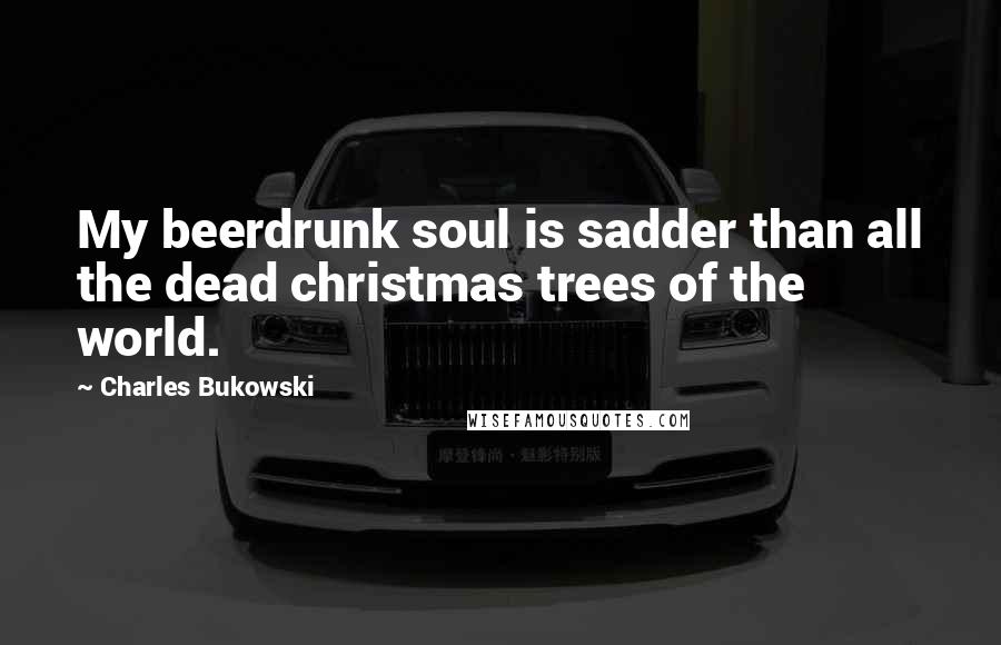 Charles Bukowski Quotes: My beerdrunk soul is sadder than all the dead christmas trees of the world.