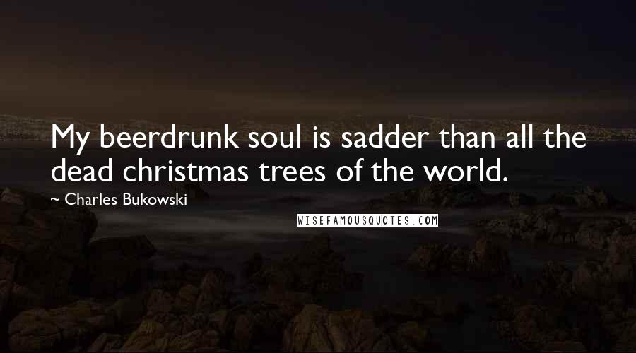 Charles Bukowski Quotes: My beerdrunk soul is sadder than all the dead christmas trees of the world.