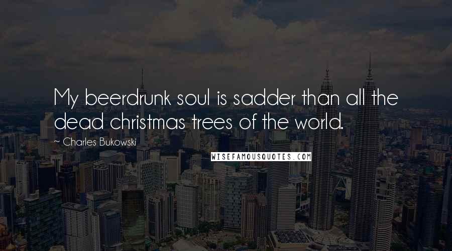 Charles Bukowski Quotes: My beerdrunk soul is sadder than all the dead christmas trees of the world.