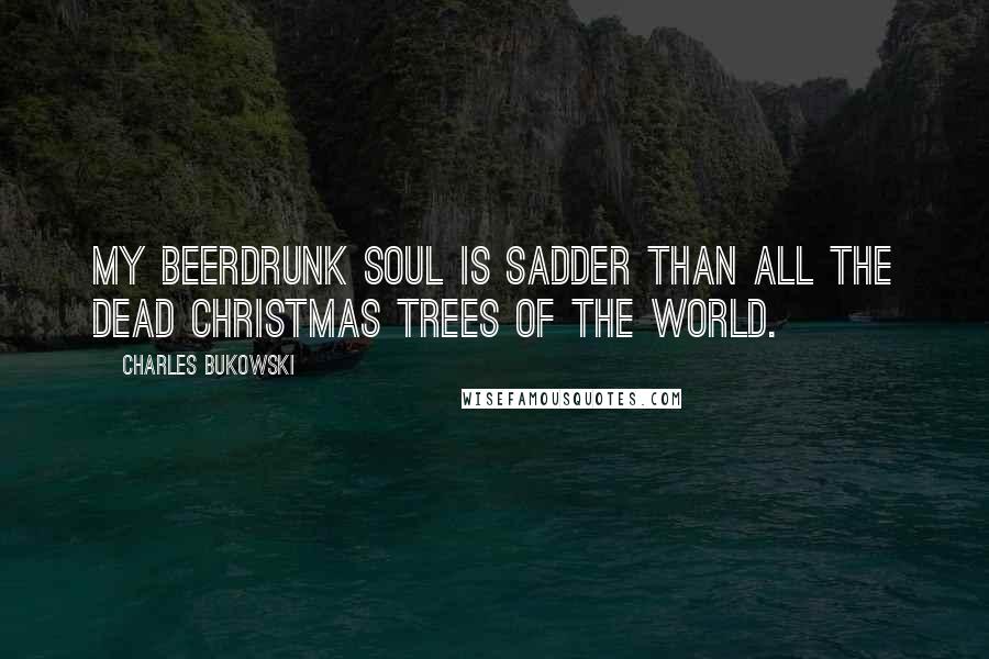 Charles Bukowski Quotes: My beerdrunk soul is sadder than all the dead christmas trees of the world.