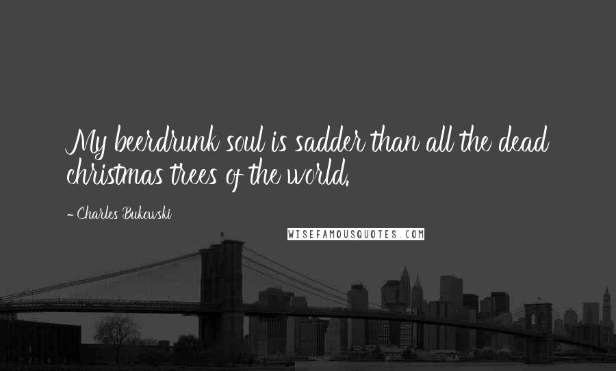 Charles Bukowski Quotes: My beerdrunk soul is sadder than all the dead christmas trees of the world.