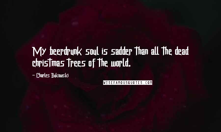 Charles Bukowski Quotes: My beerdrunk soul is sadder than all the dead christmas trees of the world.