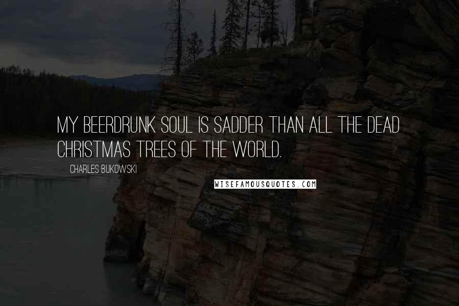 Charles Bukowski Quotes: My beerdrunk soul is sadder than all the dead christmas trees of the world.