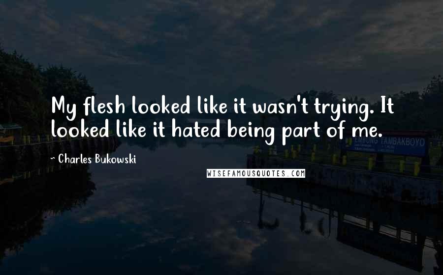 Charles Bukowski Quotes: My flesh looked like it wasn't trying. It looked like it hated being part of me.