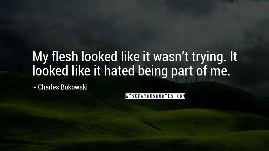 Charles Bukowski Quotes: My flesh looked like it wasn't trying. It looked like it hated being part of me.