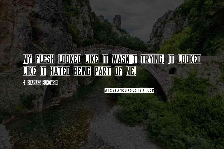 Charles Bukowski Quotes: My flesh looked like it wasn't trying. It looked like it hated being part of me.