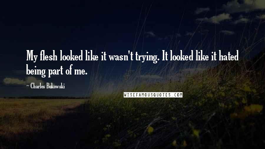 Charles Bukowski Quotes: My flesh looked like it wasn't trying. It looked like it hated being part of me.