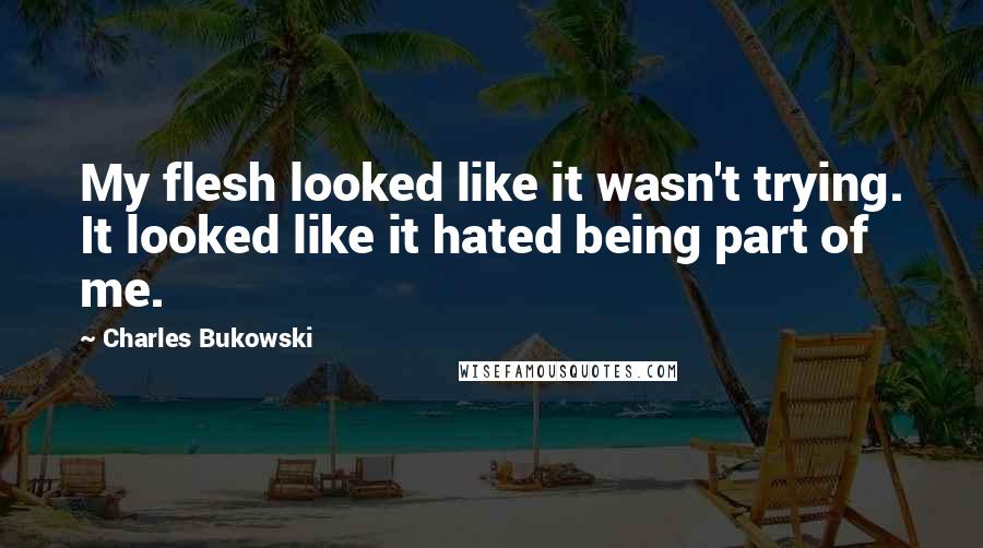 Charles Bukowski Quotes: My flesh looked like it wasn't trying. It looked like it hated being part of me.