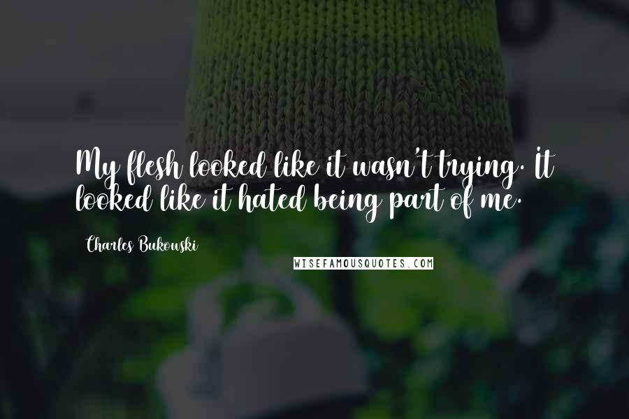 Charles Bukowski Quotes: My flesh looked like it wasn't trying. It looked like it hated being part of me.