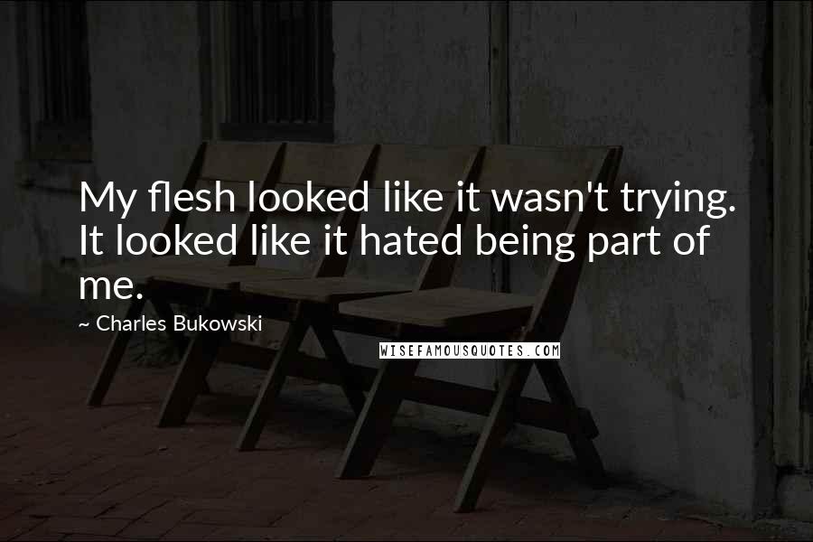 Charles Bukowski Quotes: My flesh looked like it wasn't trying. It looked like it hated being part of me.